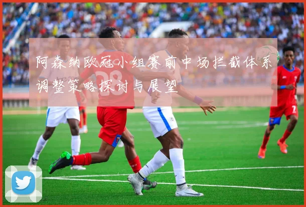 阿森纳欧冠小组赛前中场拦截体系调整策略探讨与展望