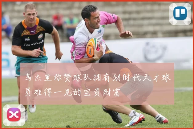 乌杰里称赞球队拥有划时代天才球员难得一见的宝贵财富