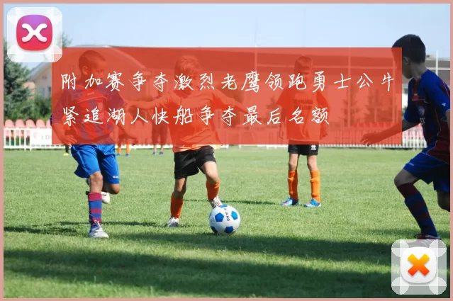 附加赛争夺激烈老鹰领跑勇士公牛紧追湖人快船争夺最后名额