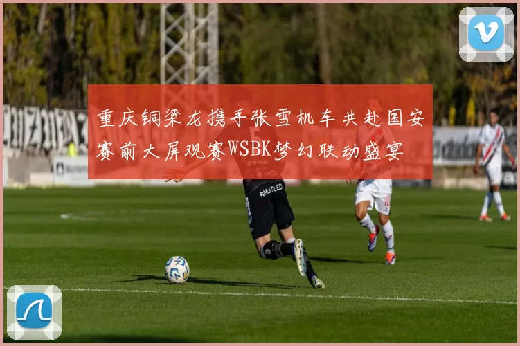 重庆铜梁龙携手张雪机车共赴国安赛前大屏观赛WSBK梦幻联动盛宴