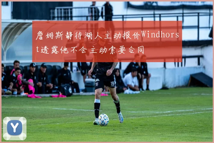 詹姆斯静待湖人主动报价Windhorst透露他不会主动索要合同