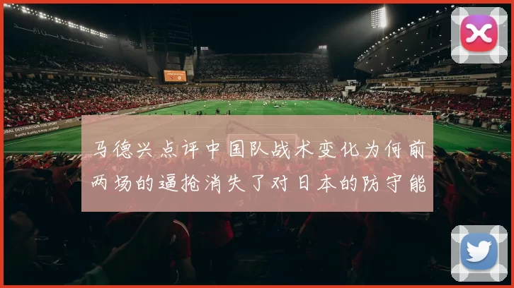 马德兴点评中国队战术变化为何前两场的逼抢消失了对日本的防守能否奏效