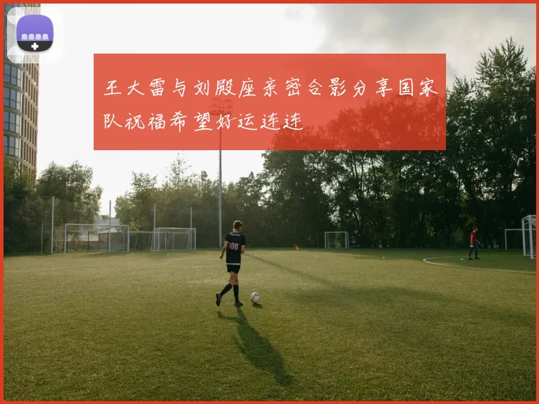 王大雷与刘殿座亲密合影分享国家队祝福希望好运连连