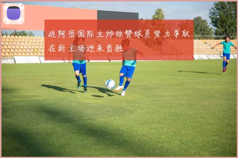 迈阿密国际主帅称赞球员努力争取在新主场迎来首胜