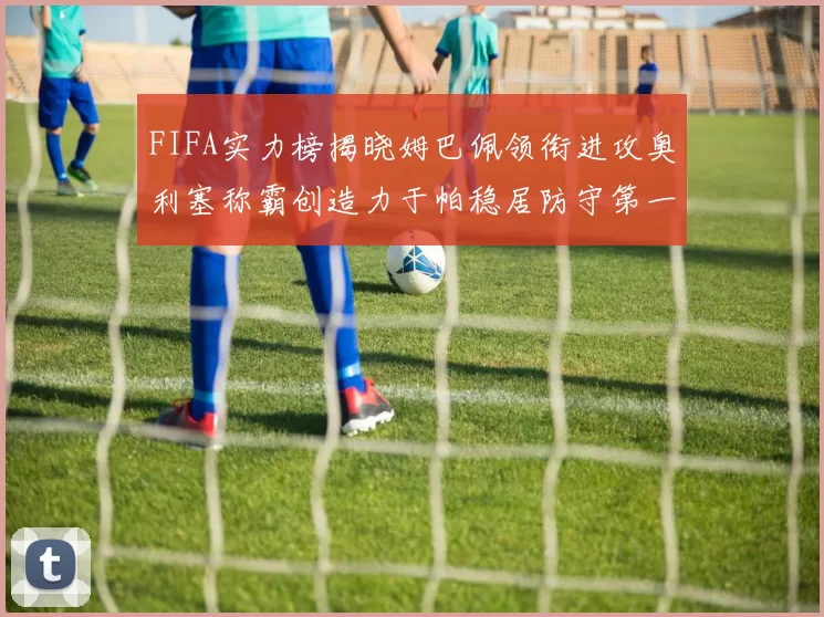 FIFA实力榜揭晓姆巴佩领衔进攻奥利塞称霸创造力于帕稳居防守第一