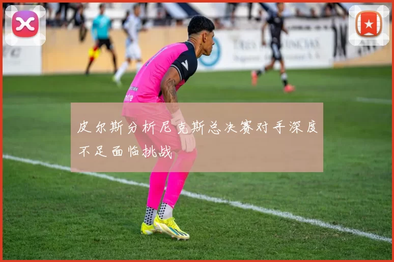 皮尔斯分析尼克斯总决赛对手深度不足面临挑战