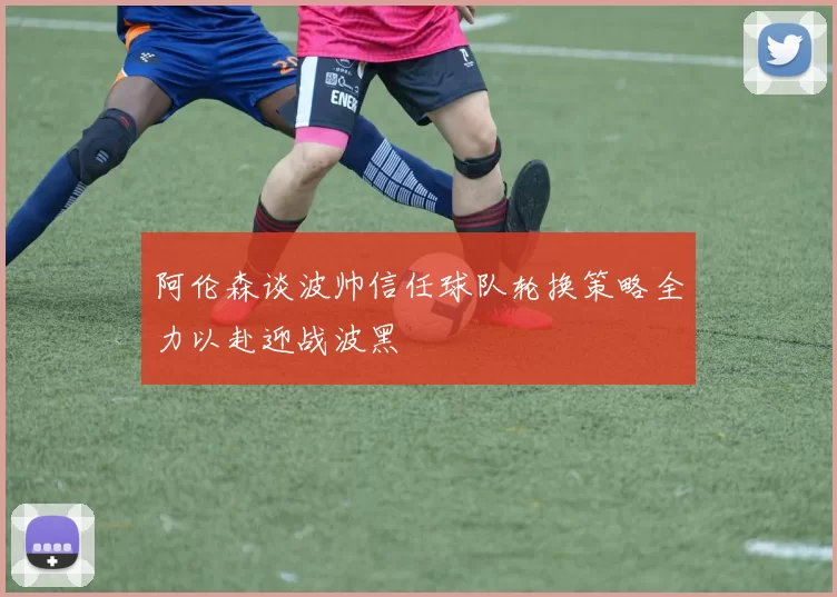 阿伦森谈波帅信任球队轮换策略全力以赴迎战波黑
