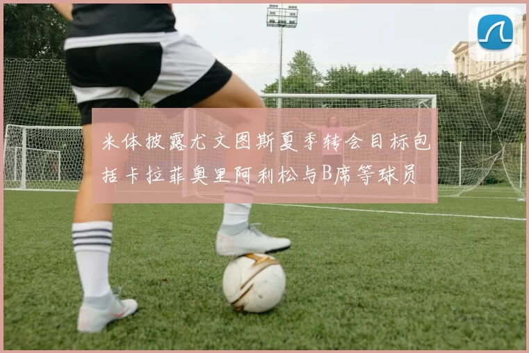 米体披露尤文图斯夏季转会目标包括卡拉菲奥里阿利松与B席等球员