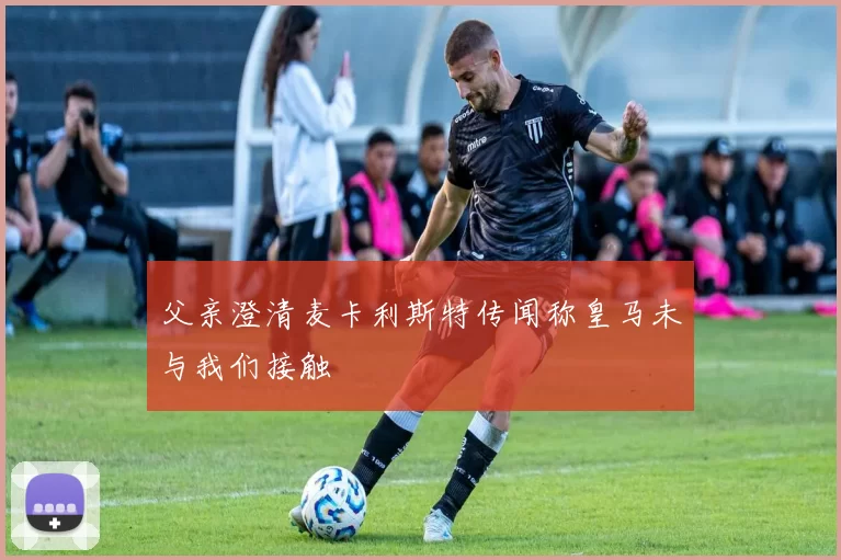 父亲澄清麦卡利斯特传闻称皇马未与我们接触