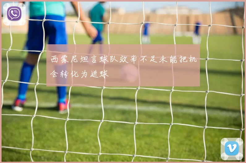西蒙尼坦言球队效率不足未能把机会转化为进球