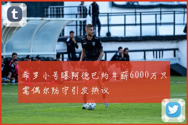希罗小号曝阿德巴约年薪6000万只需偶尔防守引发热议
