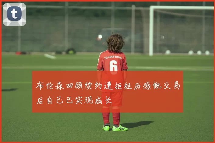 布伦森回顾续约遭拒经历感慨交易后自己已实现成长
