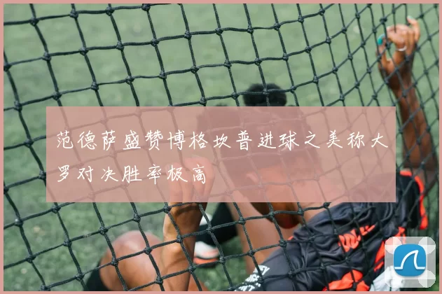 范德萨盛赞博格坎普进球之美称大罗对决胜率极高