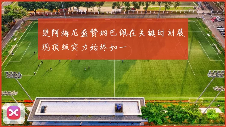 楚阿梅尼盛赞姆巴佩在关键时刻展现顶级实力始终如一