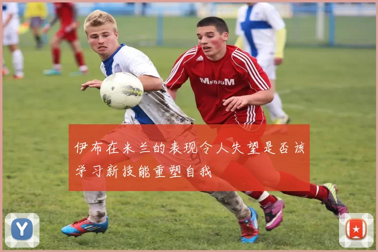 伊布在米兰的表现令人失望是否该学习新技能重塑自我