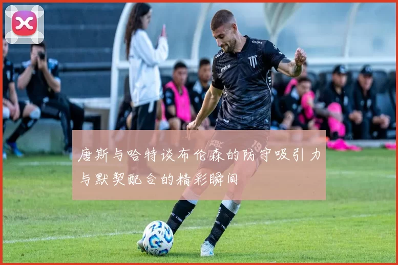 唐斯与哈特谈布伦森的防守吸引力与默契配合的精彩瞬间