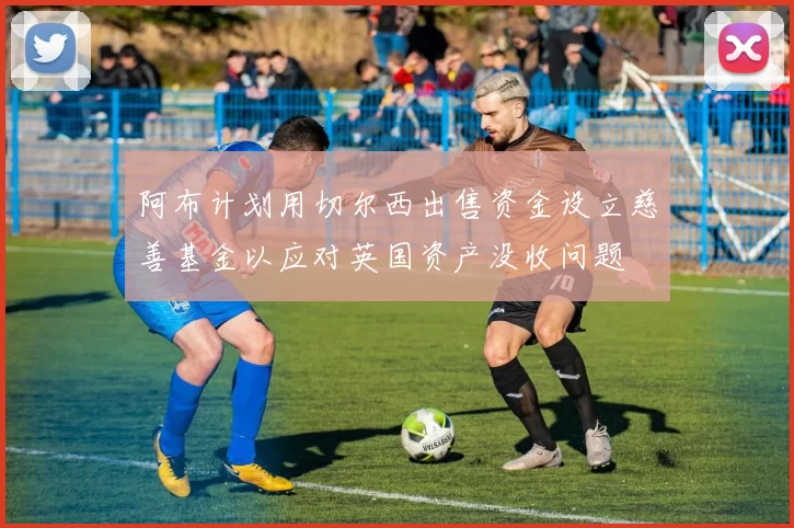 阿布计划用切尔西出售资金设立慈善基金以应对英国资产没收问题