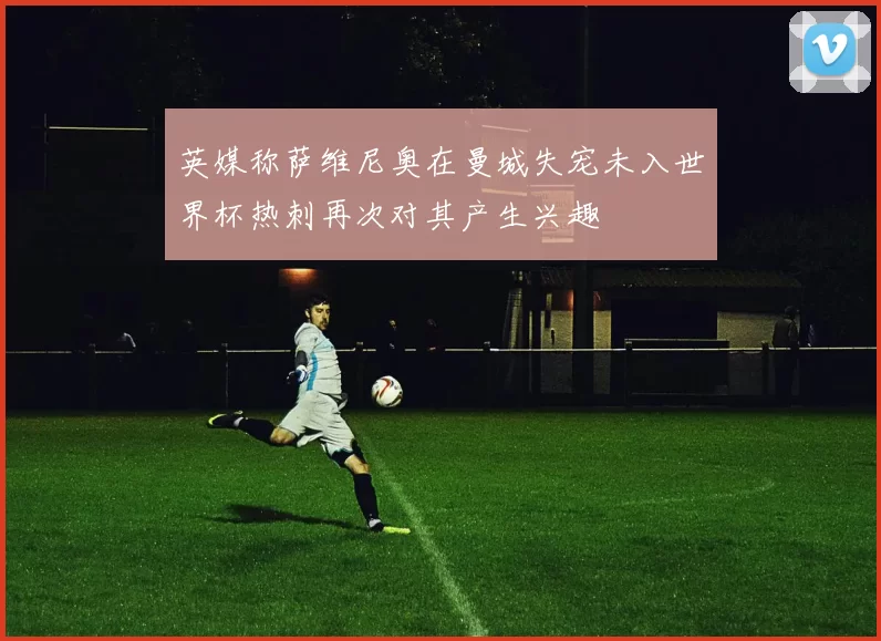 英媒称萨维尼奥在曼城失宠未入世界杯热刺再次对其产生兴趣