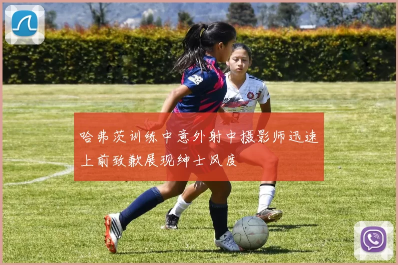 哈弗茨训练中意外射中摄影师迅速上前致歉展现绅士风度