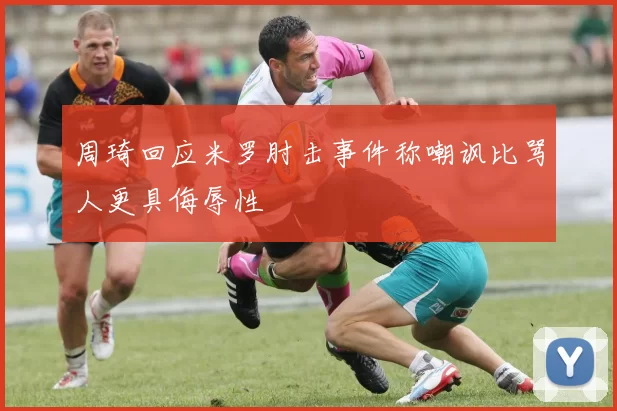 周琦回应米罗肘击事件称嘲讽比骂人更具侮辱性