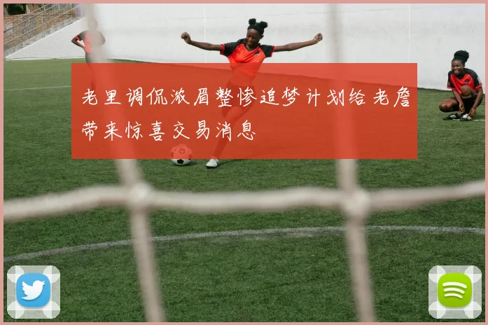 老里调侃浓眉整惨追梦计划给老詹带来惊喜交易消息