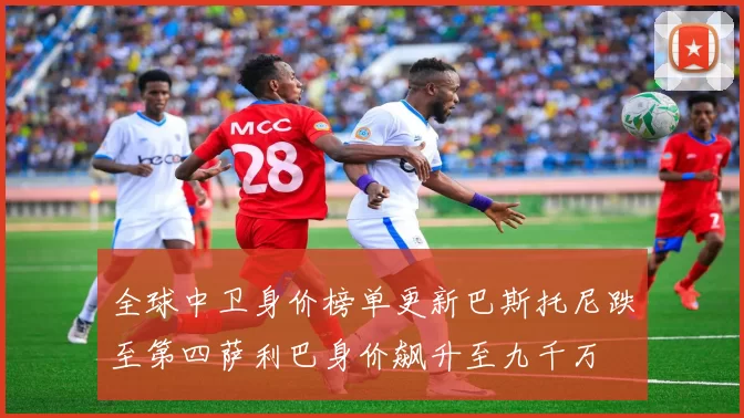 全球中卫身价榜单更新巴斯托尼跌至第四萨利巴身价飙升至九千万