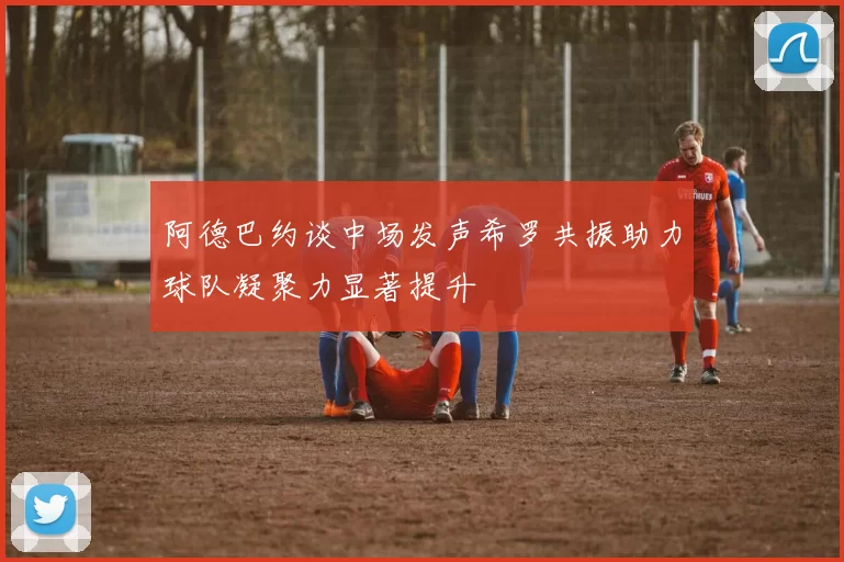 阿德巴约谈中场发声希罗共振助力球队凝聚力显著提升