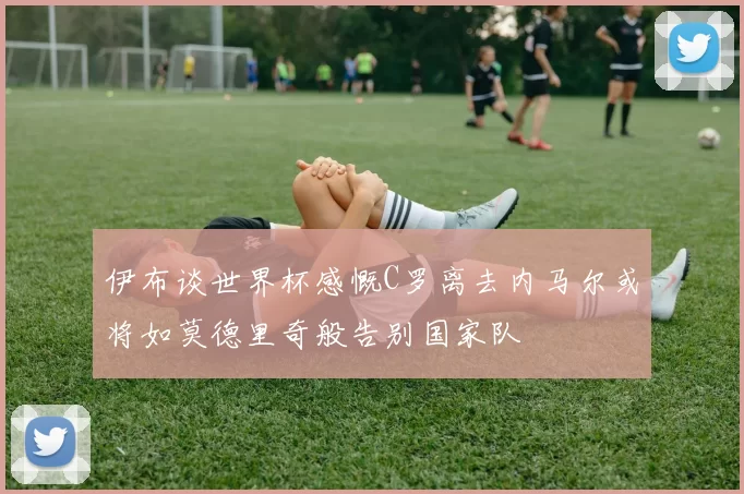 伊布谈世界杯感慨C罗离去内马尔或将如莫德里奇般告别国家队
