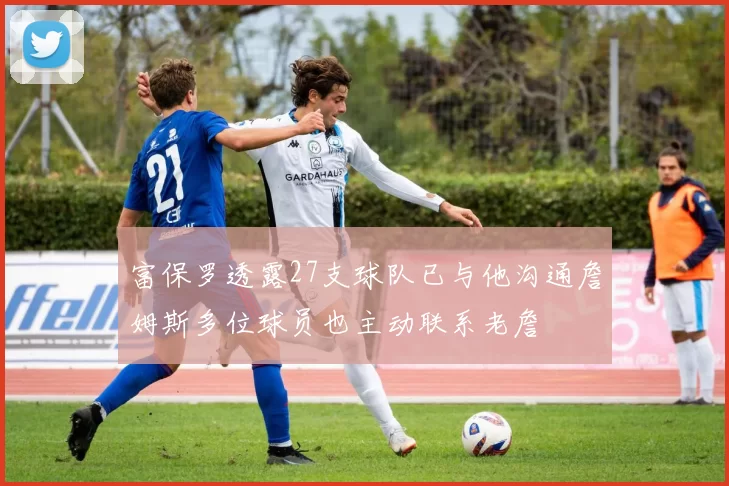 富保罗透露27支球队已与他沟通詹姆斯多位球员也主动联系老詹