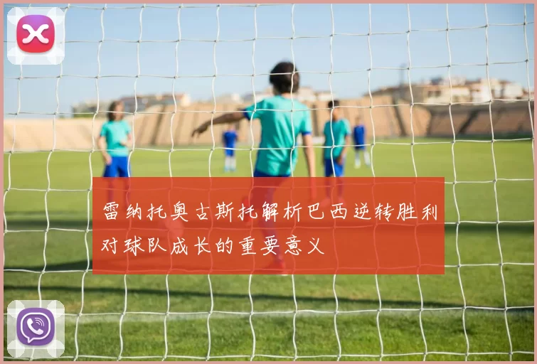 雷纳托奥古斯托解析巴西逆转胜利对球队成长的重要意义