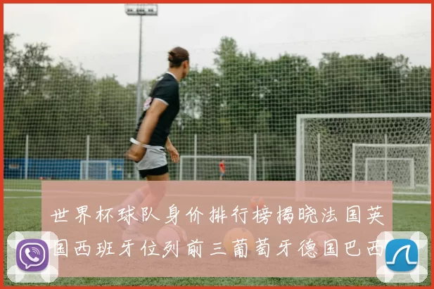 世界杯球队身价排行榜揭晓法国英国西班牙位列前三葡萄牙德国巴西身价均超九亿欧元